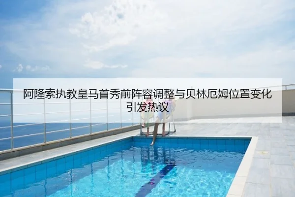 阿隆索执教皇马首秀前阵容调整与贝林厄姆位置变化引发热议