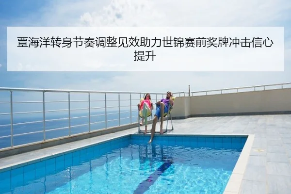 覃海洋转身节奏调整见效助力世锦赛前奖牌冲击信心提升