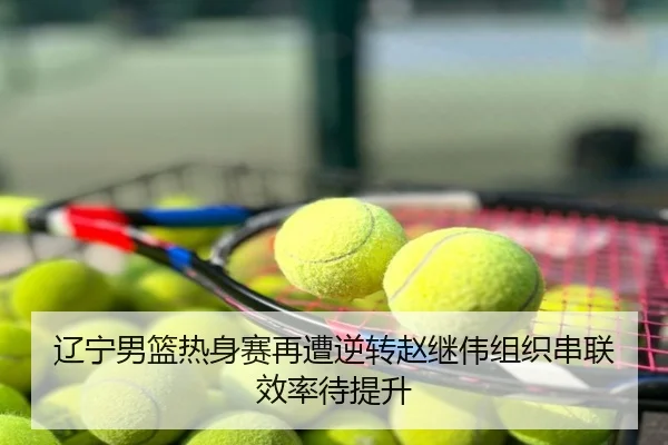 辽宁男篮热身赛再遭逆转赵继伟组织串联效率待提升
