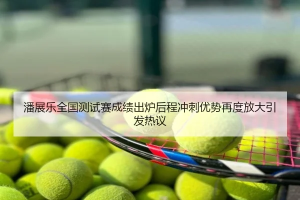 潘展乐全国测试赛成绩出炉后程冲刺优势再度放大引发热议